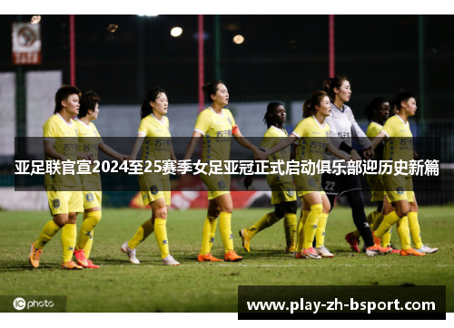 亚足联官宣2024至25赛季女足亚冠正式启动俱乐部迎历史新篇